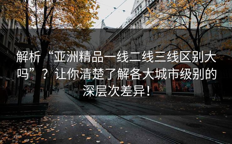 解析“亚洲精品一线二线三线区别大吗”？让你清楚了解各大城市级别的深层次差异！