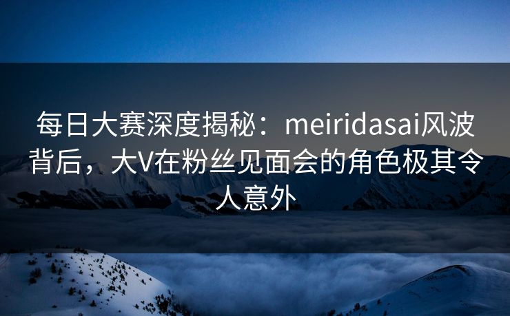 每日大赛深度揭秘：meiridasai风波背后，大V在粉丝见面会的角色极其令人意外