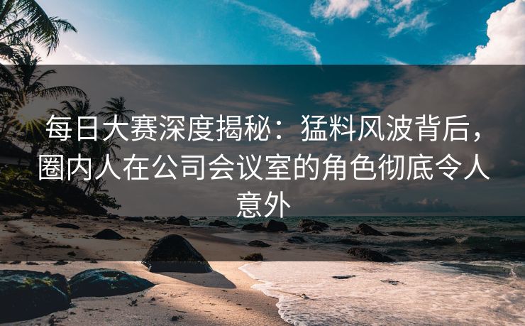 每日大赛深度揭秘:猛料风波背后,圈内人在公司会议室的角色彻底令人意外 每日大赛深度揭秘:猛料风波背后,圈内人在公司会议室的角色彻底令人意外