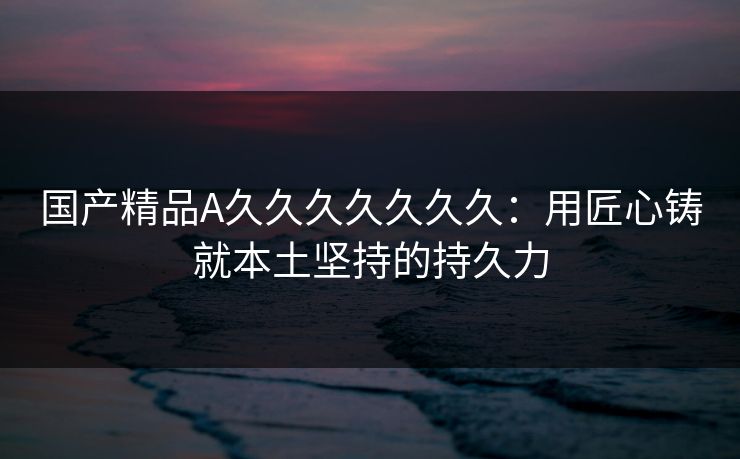 国产精品A久久久久久久久：用匠心铸就本土坚持的持久力