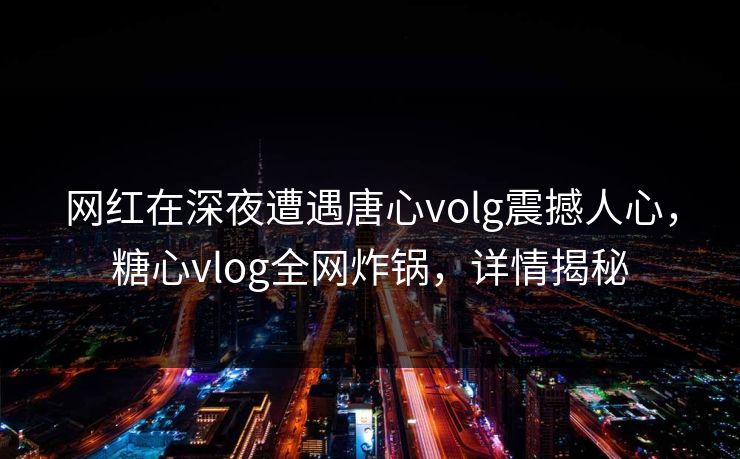 网红在深夜遭遇唐心volg震撼人心，糖心vlog全网炸锅，详情揭秘