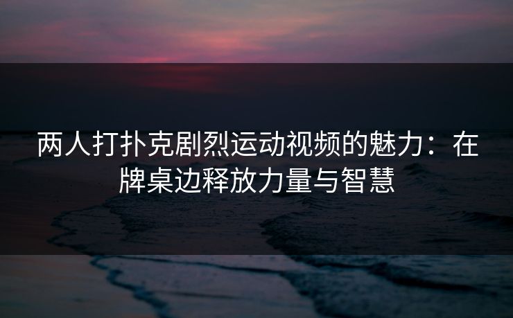 两人打扑克剧烈运动视频的魅力:在牌桌边释放力量与智慧