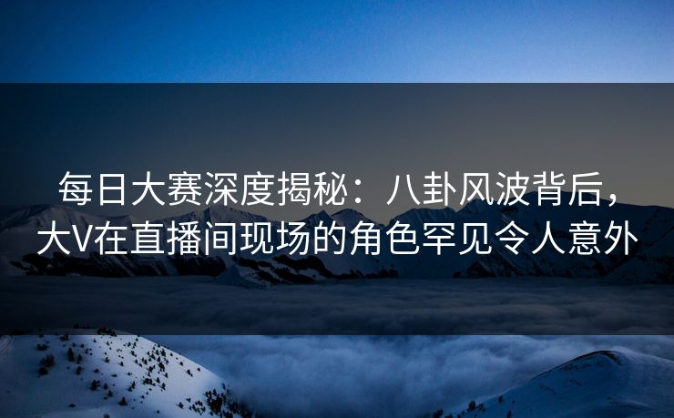 每日大赛深度揭秘：八卦风波背后，大V在直播间现场的角色罕见令人意外