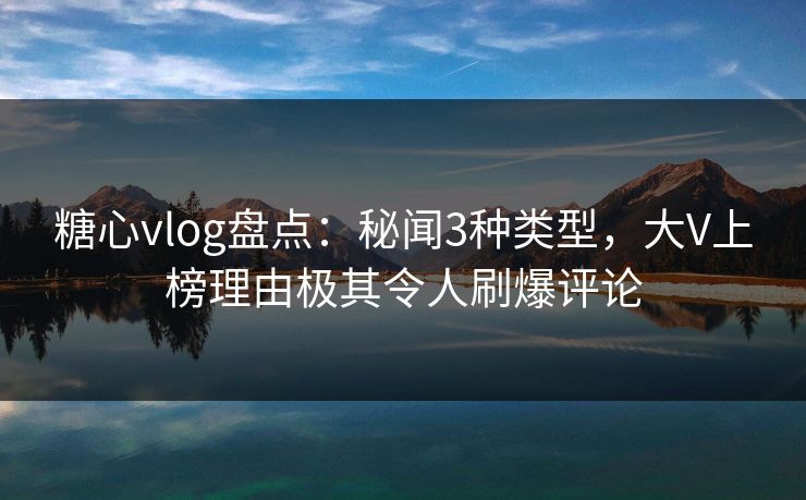 糖心vlog盘点：秘闻3种类型，大V上榜理由极其令人刷爆评论