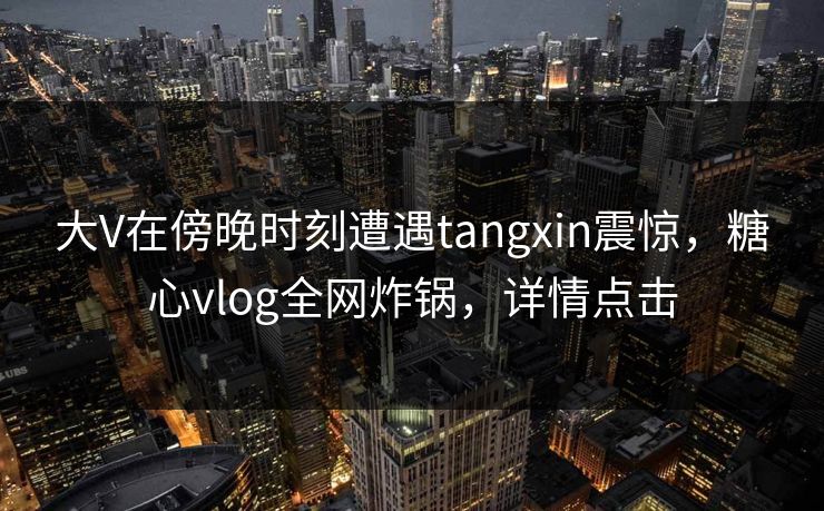 大V在傍晚时刻遭遇tangxin震惊，糖心vlog全网炸锅，详情点击