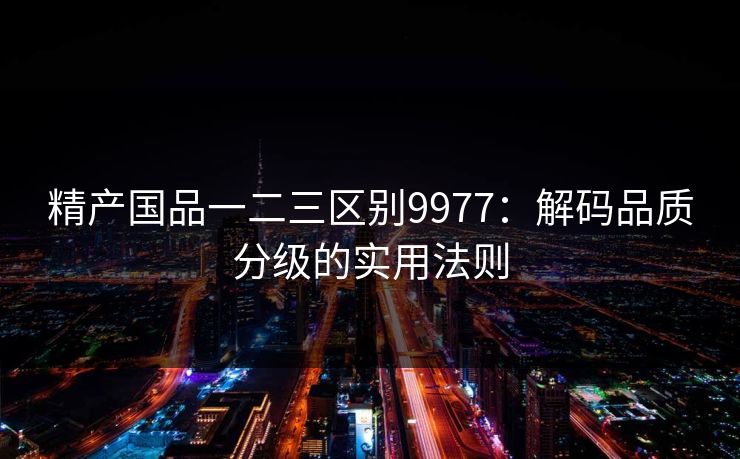 精产国品一二三区别9977:解码品质分级的实用法则