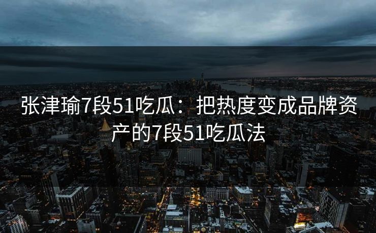 张津瑜7段51吃瓜：把热度变成品牌资产的7段51吃瓜法