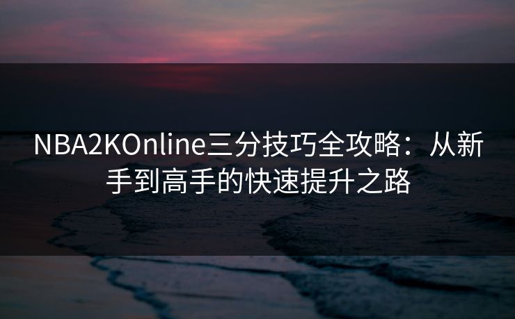 NBA2KOnline三分技巧全攻略：从新手到高手的快速提升之路
