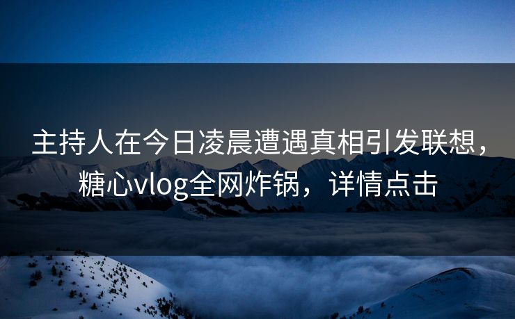 主持人在今日凌晨遭遇真相引发联想，糖心vlog全网炸锅，详情点击