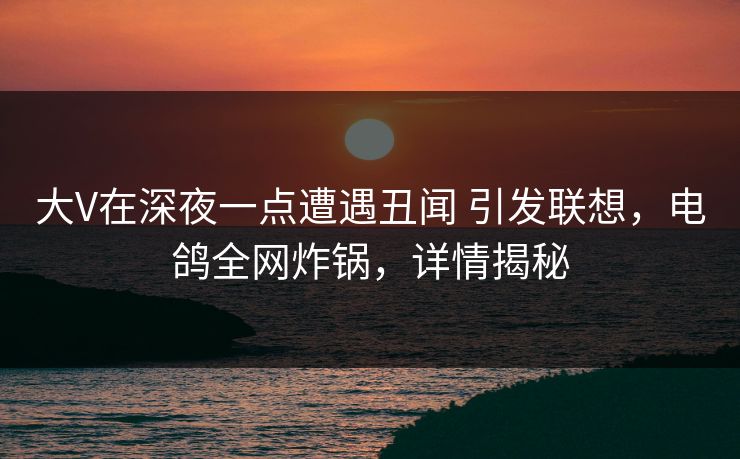 大V在深夜一点遭遇丑闻 引发联想,电鸽全网炸锅,详情揭秘