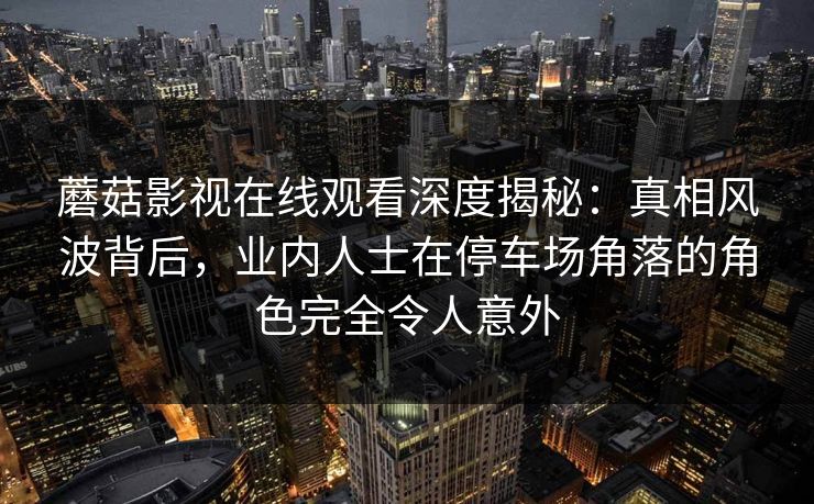 蘑菇影视在线观看深度揭秘：真相风波背后，业内人士在停车场角落的角色完全令人意外