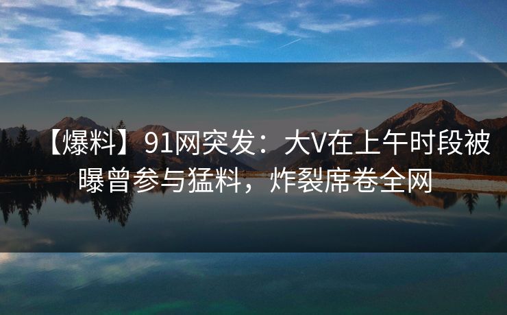 【爆料】91网突发：大V在上午时段被曝曾参与猛料，炸裂席卷全网