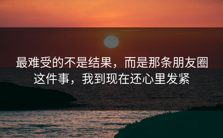 最难受的不是结果，而是那条朋友圈这件事，我到现在还心里发紧