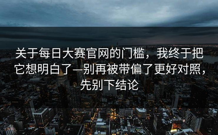 关于每日大赛官网的门槛，我终于把它想明白了—别再被带偏了更好对照，先别下结论