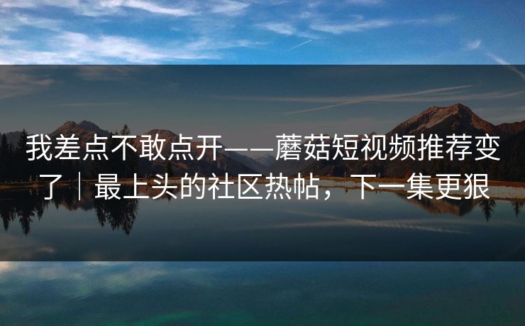 我差点不敢点开——蘑菇短视频推荐变了｜最上头的社区热帖，下一集更狠