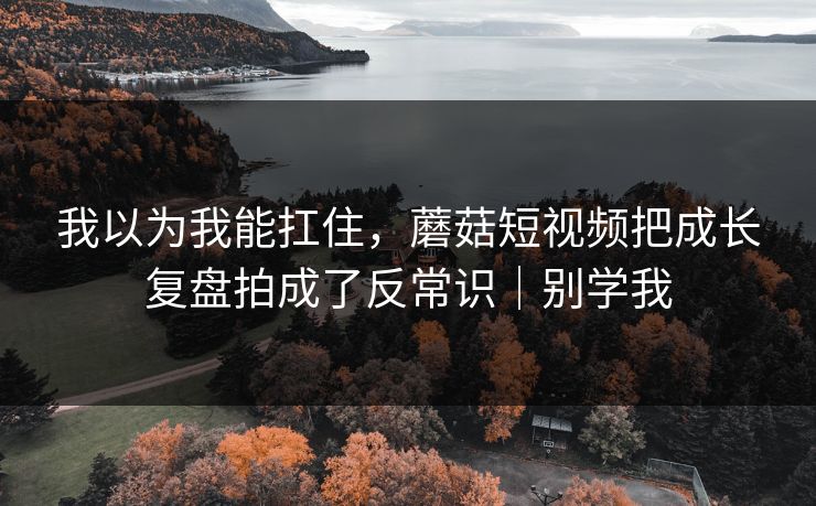 我以为我能扛住，蘑菇短视频把成长复盘拍成了反常识｜别学我