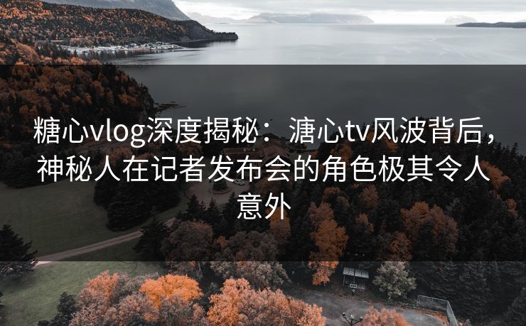 糖心vlog深度揭秘：溏心tv风波背后，神秘人在记者发布会的角色极其令人意外