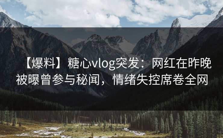 【爆料】糖心vlog突发：网红在昨晚被曝曾参与秘闻，情绪失控席卷全网