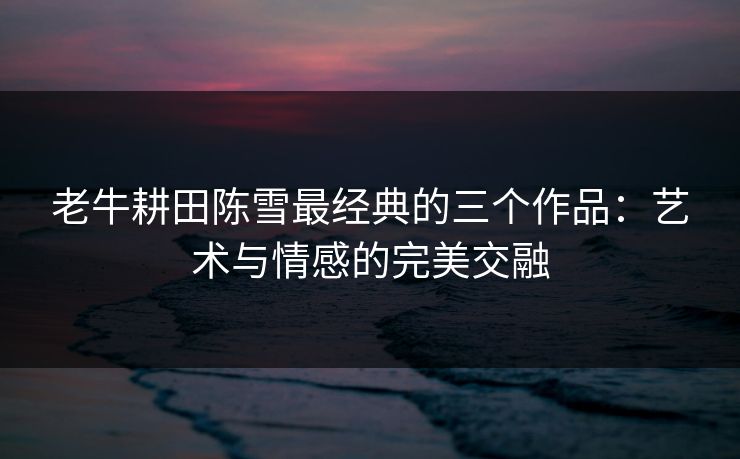 老牛耕田陈雪最经典的三个作品:艺术与情感的完美交融 老牛耕田陈雪最经典的三个作品:艺术与情感的完美交融