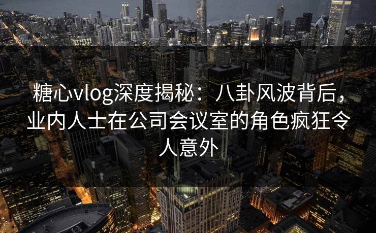 糖心vlog深度揭秘：八卦风波背后，业内人士在公司会议室的角色疯狂令人意外