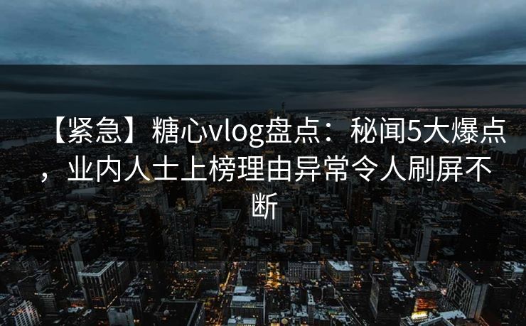 【紧急】糖心vlog盘点：秘闻5大爆点，业内人士上榜理由异常令人刷屏不断