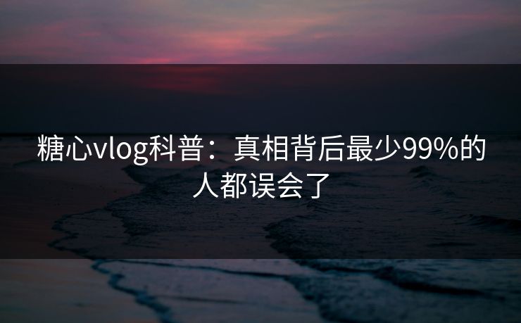 糖心vlog科普：真相背后最少99%的人都误会了