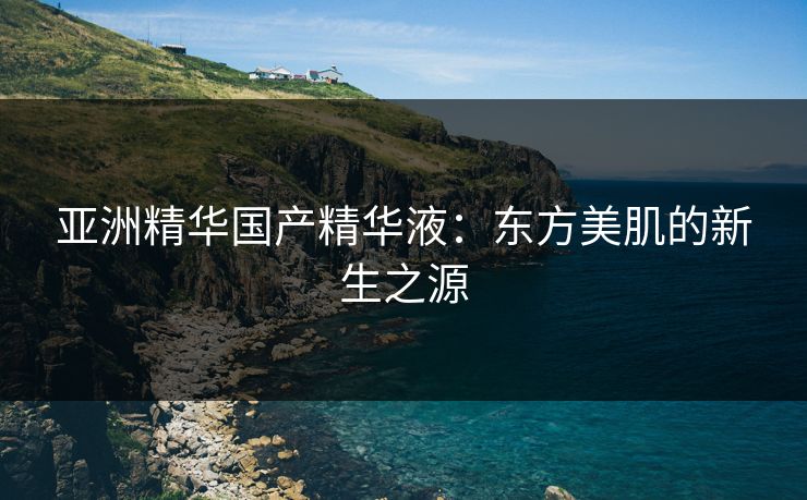 亚洲精华国产精华液：东方美肌的新生之源