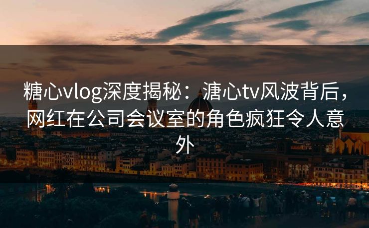 糖心vlog深度揭秘：溏心tv风波背后，网红在公司会议室的角色疯狂令人意外