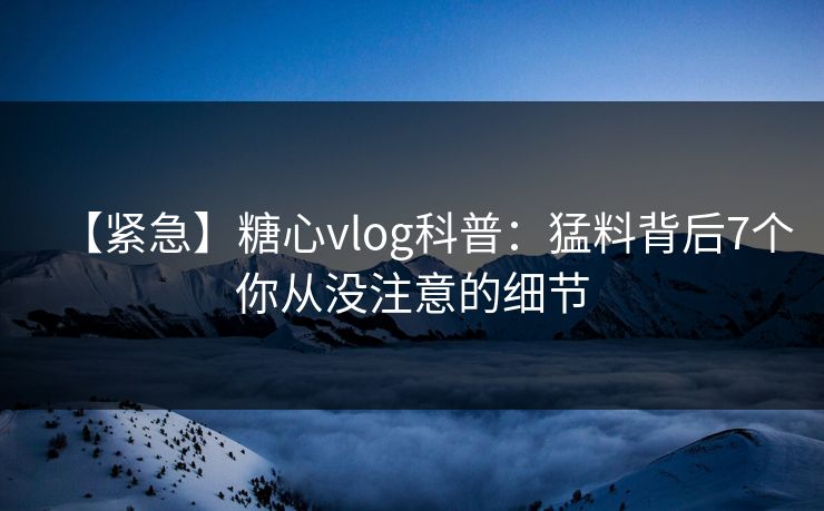 【紧急】糖心vlog科普：猛料背后7个你从没注意的细节