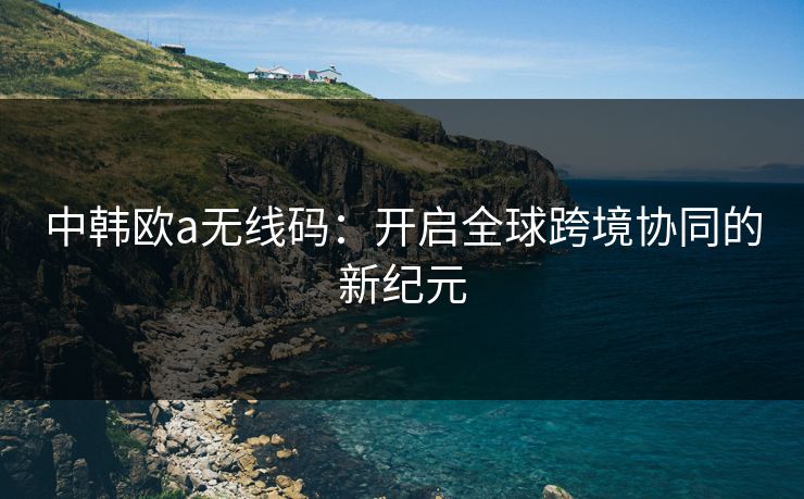 中韩欧a无线码：开启全球跨境协同的新纪元