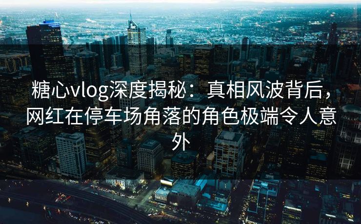 糖心vlog深度揭秘：真相风波背后，网红在停车场角落的角色极端令人意外